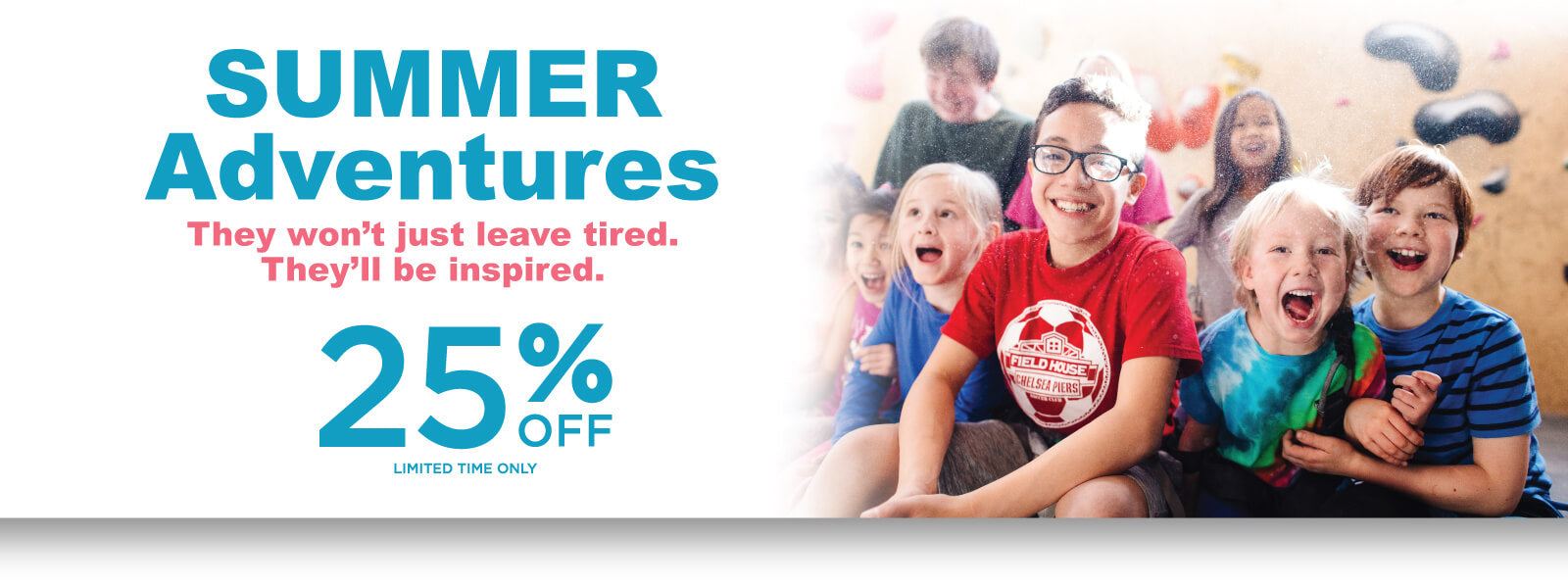 Summer Adventures. They won't just leave tired. they'll be inspired. 25% Off Limited time only!